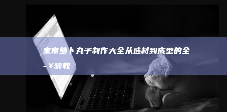 家常萝卜丸子制作大全：从选材到成型的全步骤教程